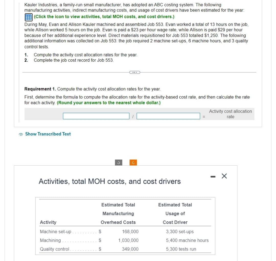 Kauler Industries, a family-run small manufacturer, has adopted an ABC costing system. The following
manufacturing activities, indirect manufacturing costs, and usage of cost drivers have been estimated for the year:
(Click the icon to view activities, total MOH costs, and cost drivers.)
During May, Evan and Allison Kauler machined and assembled Job 553. Evan worked a total of 13 hours on the job,
while Allison worked 5 hours on the job. Evan is paid a $23 per hour wage rate, while Allison is paid $29 per hour
because of her additional experience level. Direct materials requisitioned for Job 553 totalled $1,250. The following
additional information was collected on Job 553: the job required 2 machine set-ups, 6 machine hours, and 3 quality
control tests.
1. Compute the activity cost allocation rates for the year.
2. Complete the job cost record for Job 553.
Requirement 1. Compute the activity cost allocation rates for the year.
First, determine the formula to compute the allocation rate for the activity-based cost rate, and then calculate the rate
for each activity. (Round your answers to the nearest whole dollar.)
Show Transcribed Text
Activity
Machine set-up.
Machining.
Quality control.
v
Activities, total MOH costs, and cost drivers
C
Estimated Total
$
$
$
Manufacturing
Overhead Costs
168,000
1,030,000
349,000
Estimated Total
Usage of
Cost Driver
3,300 set-ups
5,400 machine hours
5,300 tests run
Activity cost allocation
rate
X
