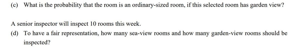 (c) What is the probability that the room is an ordinary-sized room, if this selected room has garden view?
A senior inspector will inspect 10 rooms this week.
(d) To have a fair representation, how many sea-view rooms and how many garden-view rooms should be
inspected?
