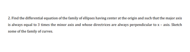 2. Find the differential equation of the family of ellipses having center at the origin and such that the major axis
is always equal to 3 times the minor axis and whose directrices are always perpendicular to x – axis. Sketch
some of the family of curves.
