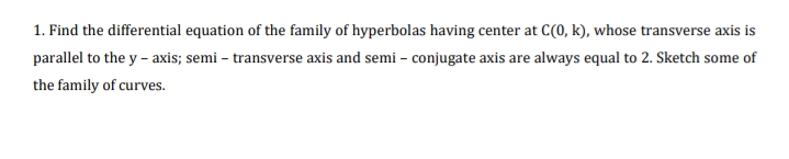 1. Find the differential equation of the family of hyperbolas having center at C(0, k), whose transverse axis is
parallel to the y - axis; semi – transverse axis and semi – conjugate axis are always equal to 2. Sketch some of
the family of curves.
