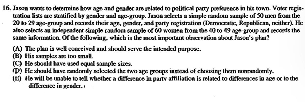 16. Jason wants to determine how age and gender are related to political party preference in his town. Voter regis-
tration lists are stratified by gender and age-group. Jason selects a simple random sample of 50 men from the
20 to 29 age-group and records their age, gender, and party registration (Democratic, Republican, neither). He
also selects an independent simple random sample of 60 women from the 40 to 49 age-group and records the
same information. Of the following, which is the most important observation about Jason's plan?
(A) The plan is well conceived and should serve the intended purpose.
(B) His samples are too small.
(C) He should have used equal sample sizes.
(D) He should have randomly selected the two age groups instead of choosing them nonrandomly.
(E) He will be unable to tell whether a difference in party affiliation is related to differences in age or to the
difference in gender.