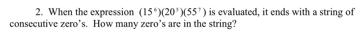 2. When the expression (156)(20³)(55¹) is evaluated, it ends with a string of
consecutive zero's. How many zero's are in the string?