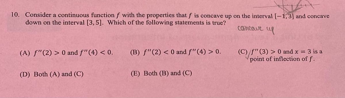 10. Consider a continuous function f with the properties that f is concave up on the interval [-1,3] and concave
down on the interval [3, 5]. Which of the following statements is true?
cancave up
(A) f"(2) >0 and f" (4) <0.
(D) Both (A) and (C)
(B) f" (2) < 0 and f"(4) > 0.
(E) Both (B) and (C)
(C)/f" (3) > 0 and x = 3 is a
point of inflection of f.