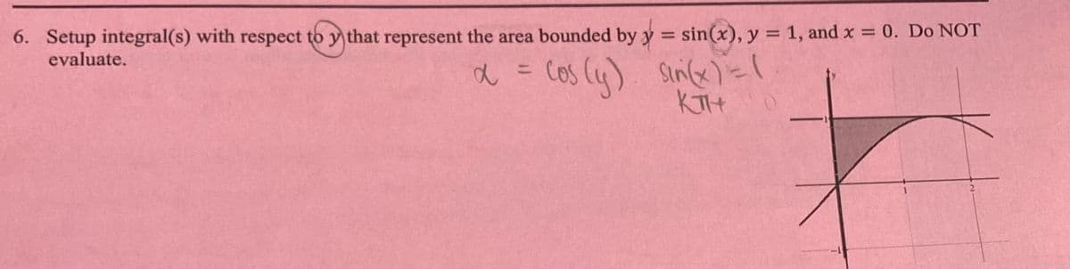 6. Setup integral(s) with respect to y that represent the area bounded by y
=
evaluate.
sin(x), y = 1, and x = 0. Do NOT
a =
- Cos (y) sin(x) = (
KTH