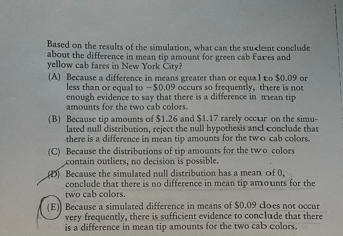 Based on the results of the simulation, what can the student conclude
about the difference in mean tip amount for green cab fares and
yellow cab fares in New York City?
(A) Because a difference in means greater than or equal to $0.09 or
less than or equal to - $0.09 occurs so frequently, there is not
enough evidence to say that there is a difference in mean tip
amounts for the two cab colors.
(B) Because tip amounts of $1.26 and $1.17 rarely occur on the simu-
lated null distribution, reject the null hypothesis and conclude that
there is a difference in mean tip amounts for the two cab colors.
(C) Because the distributions of tip amounts for the two colors
contain outliers, no decision is possible.
(D) Because the simulated null distribution has a mean of 0,
conclude that there is no difference in mean tip amounts for the
two cab colors.
(E)) Because a simulated difference in means of $0.09 does not occur
very frequently, there is sufficient evidence to conclude that there
is a difference in mean tip amounts for the two cab colors.