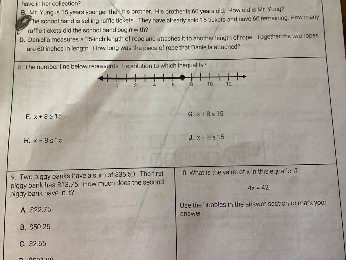 have in her collection?
B. Mr. Yung is 15 years younger than his brother. His brother is 60 years old. How old is Mr. Yung?
The school band is selling raffle tickets. They have already sold 15 tickets and have 60 remaining. How many
raffle tickets did the school band begin with?
D. Daniella measures a 15-inch length of rope and attaches it to another length of rope. Together the two ropes
are 60 inches in length. How long was the piece of rope that Daniella attached?
8. The number line below represents the solution to which inequality?
F. x+8 ≥ 15
D
H. x-8≤15
++
6501 00
0
112
9. Two piggy banks have a sum of $36.50. The first
piggy bank has $13.75. How much does the second
piggy bank have in it?
A. $22.75
B. $50.25
C. $2.65
4
H
6
||||||
10
8
G. x+8≤15
J. x-8a15
12
10
10. What is the value of x in this equation?
-4x = 42
Use the bubbles in the answer section to mark your
answer.