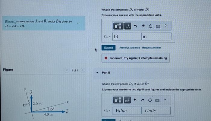 (Figure 1) shows vectors A and B. Vector D is given by
Ď=2A + 2B
Figure
15°
2.0 m
15°
4.0 m
B
1 of 1
What is the component D, of vector Ď?
Express your answer with the appropriate units.
D. 13
01
Part B
#A
Submit Previous Answers Request Answer
D, -
X Incorrect; Try Again; 9 attempts remaining
m
What is the component D, of vector D?
Express your answer to two significant figures and include the appropriate units.
Value
4
?
0
Units
?