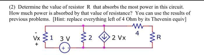 (2) Determine the value of resistor R that absorbs the most power in this circuit.
How much power is absorbed by that value of resistance? You can use the results of
previous problems. [Hint: replace everything left of 4 Ohm by its Thevenin equiv]
www
4
Vx 1 3 V
+1
2
2 Vx
R