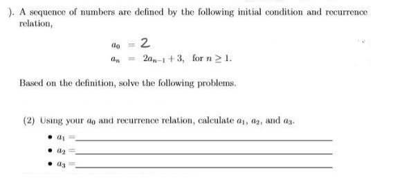 ). A sequence of numbers are defined by the following initial condition and recurrence
relation,
do = 2
an
2a,-1+3, for n ≥ 1.
Based on the definition, solve the following problems.
(2) Using your do and recurrence relation, calculate a₁, 02, and a3.
●01
a₂
a3 =