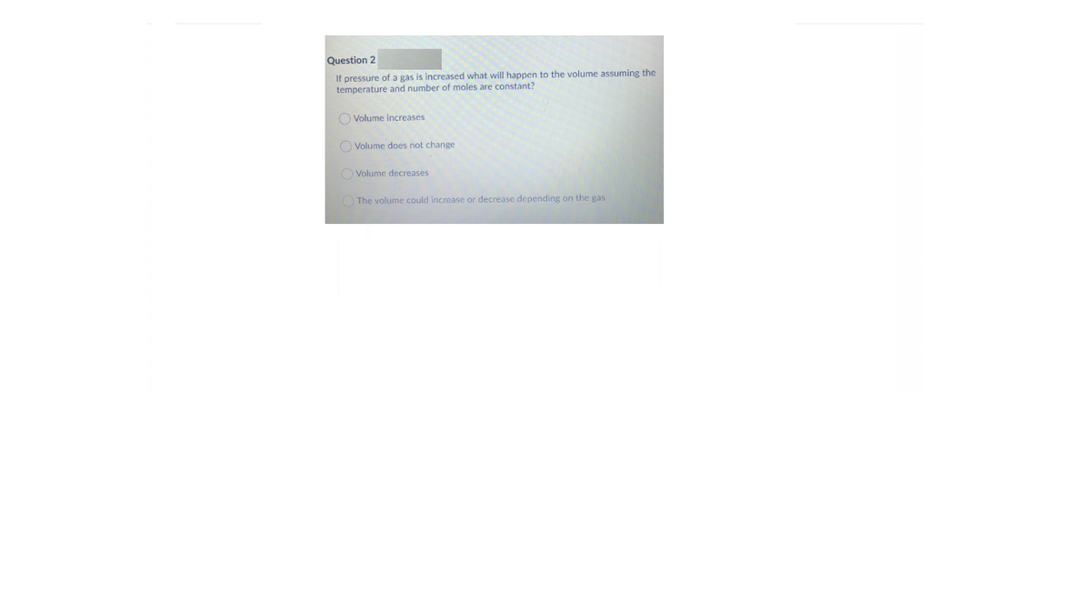 Question 2
If pressure of a gas is increased what will happen to the volume assuming the
temperature and number of moles are constant?
O Volume increases
O Volume does not change
O Volume decreases
O The volume could increase or decrease depending on the gas
