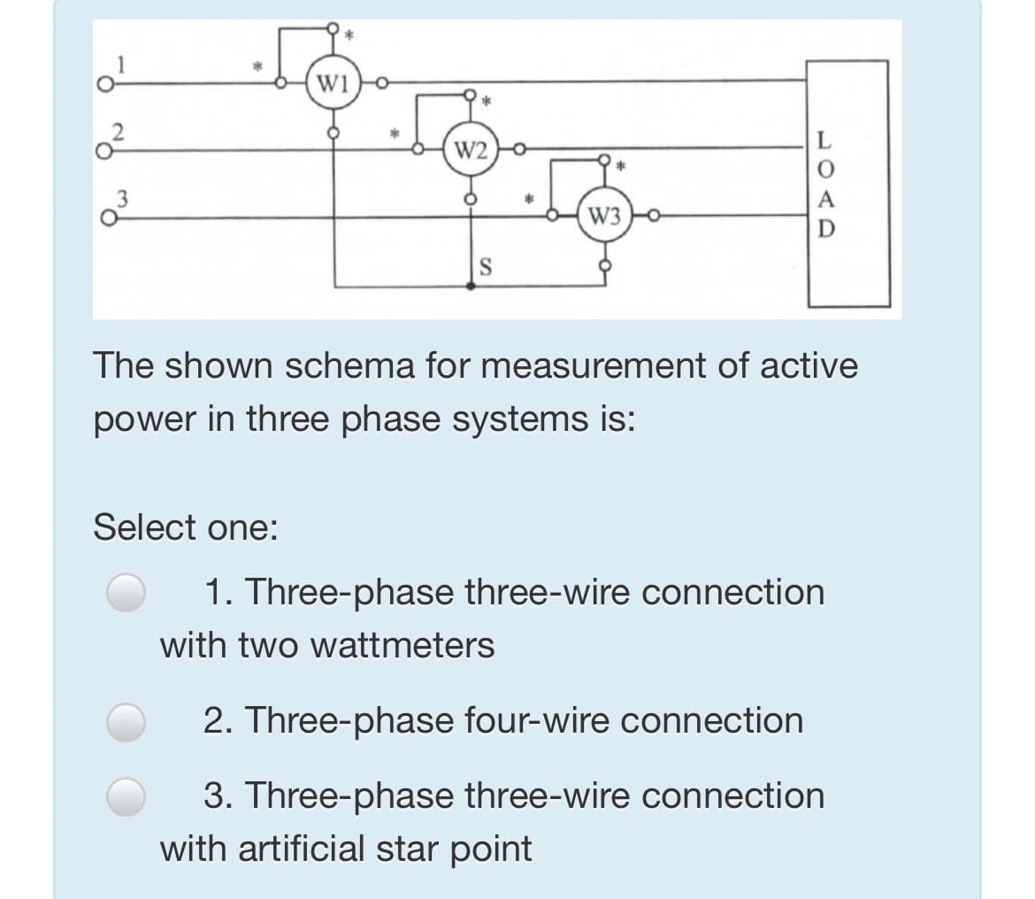 *
w1o
*
W2
W3
The shown schema for measurement of active
power in three phase systems is:
Select one:
1. Three-phase three-wire connection
with two wattmeters
2. Three-phase four-wire connection
3. Three-phase three-wire connection
with artificial star point
LOAD
