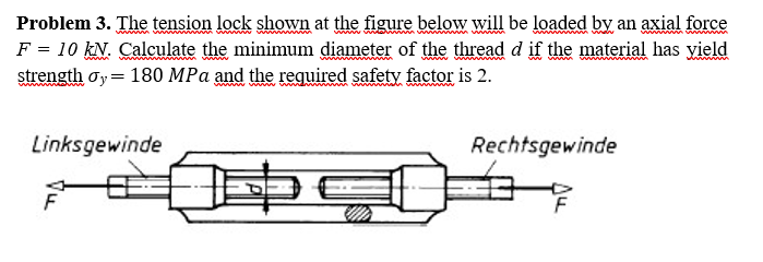 Problem 3. The tension lock shown at the figure below will be loaded by an axial force
F = 10 kN. Calculate the minimum diameter of the thread d if the material has yield
strength oy= 180 MPa and the required safety factor is 2.
www
Linksgewinde
Rechtsgewinde
