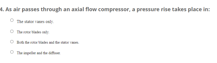 4. As air passes through an axial flow compressor, a pressure rise takes place in:
The stator vanes only.
The rotor blades only.
Both the rotor blades and the stator vanes.
The impeller and the diffuser.
