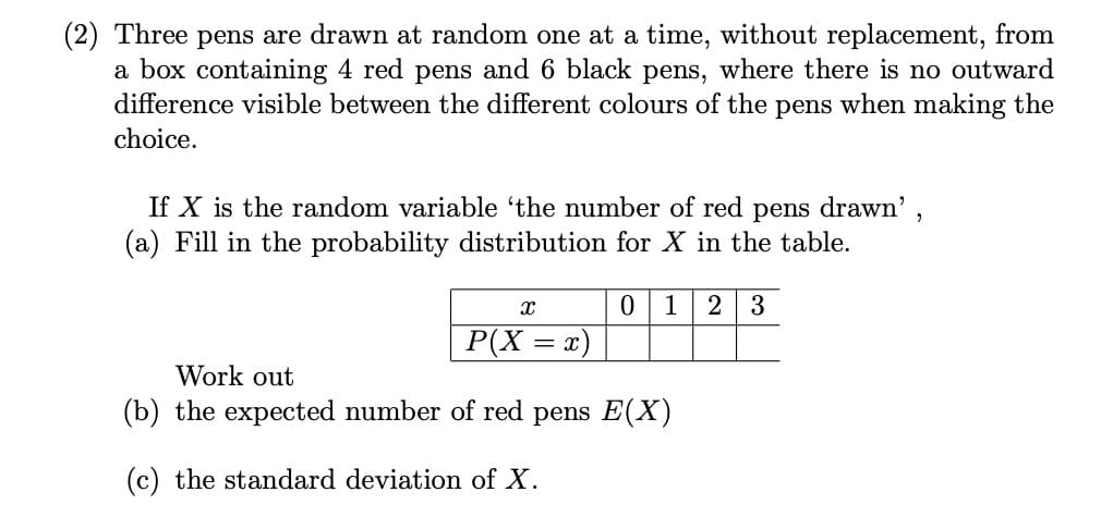 Three pens are drawn at random one at a time, without replacement, from
a box containing 4 red pens and 6 black pens, where there is no outward
difference visible between the different colours of the pens when making the
choice.
If X is the random variable 'the number of red pens drawn',
(a) Fill in the probability distribution for X in the table.
0 1 23
X
P(X = x)
Work out
(b) the expected number of red pens E(X)
(c) the standard deviation of X.