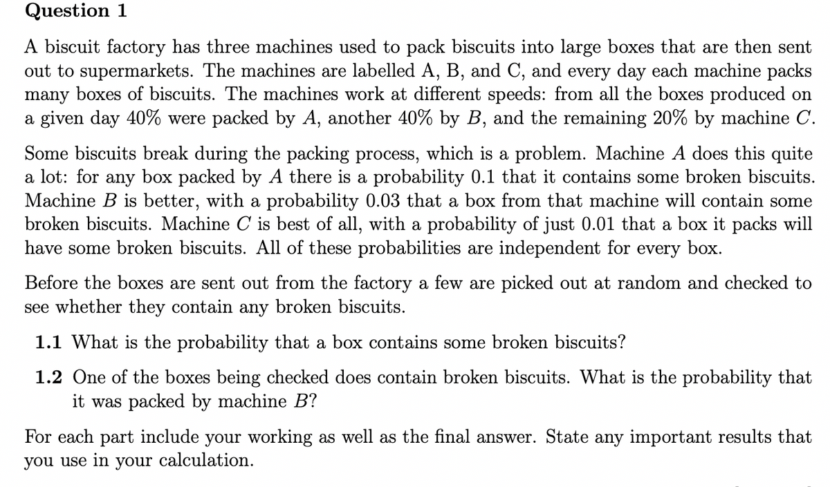 Question 1
A biscuit factory has three machines used to pack biscuits into large boxes that are then sent
out to supermarkets. The machines are labelled A, B, and C, and every day each machine packs
many boxes of biscuits. The machines work at different speeds: from all the boxes produced on
a given day 40% were packed by A, another 40% by B, and the remaining 20% by machine C.
Some biscuits break during the packing process, which is a problem. Machine A does this quite
a lot: for any box packed by A there is a probability 0.1 that it contains some broken biscuits.
Machine B is better, with a probability 0.03 that a box from that machine will contain some
broken biscuits. Machine C is best of all, with a probability of just 0.01 that a box it packs will
have some broken biscuits. All of these probabilities are independent for every box.
Before the boxes are sent out from the factory a few are picked out at random and checked to
see whether they contain any broken biscuits.
1.1 What is the probability that a box contains some broken biscuits?
1.2 One of the boxes being checked does contain broken biscuits. What is the probability that
it was packed by machine B?
For each part include your working as well as the final answer. State any important results that
you use in your calculation.