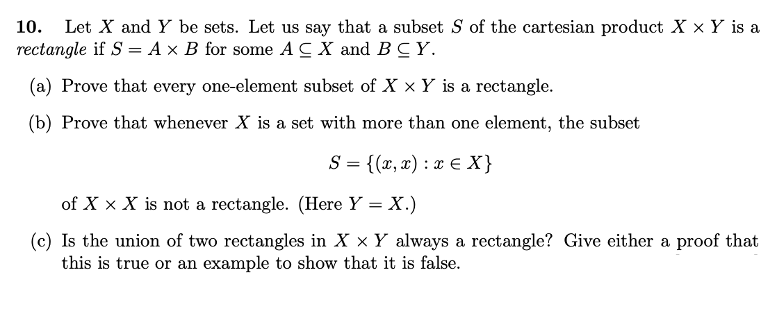 Let X and Y be sets. Let us say that a subset S of the cartesian product X x Y is a
rectangle if S = A × B for some A C X and BCY.
10.
(a) Prove that every one-element subset of X x Y is a rectangle.
(b) Prove that whenever X is a set with more than one element, the subset
{(x, æ) : ¤ € X}
S =
of X x X is not a rectangle. (Here Y = X.)
(c) Is the union of two rectangles in X x Y always a rectangle? Give either a proof that
this is true or an example to show that it is false.
