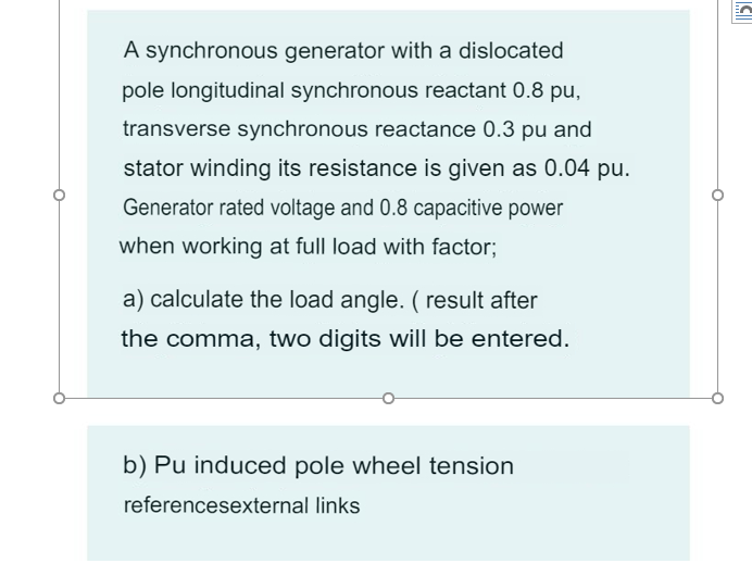 A synchronous generator with a dislocated
pole longitudinal synchronous reactant 0.8 pu,
transverse synchronous reactance 0.3 pu and
stator winding its resistance is given as 0.04 pu.
Generator rated voltage and 0.8 capacitive power
when working at full load with factor;
a) calculate the load angle. ( result after
the comma, two digits will be entered.
b) Pu induced pole wheel tension
referencesexternal links
