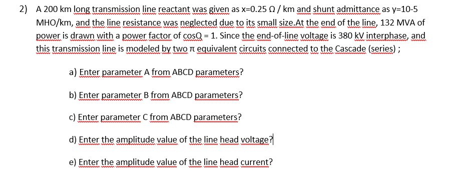 2) A 200 km long transmission line reactant was given as x=0.25 Q/ km and shunt admittance as y=10-5
w
MHO/km, and the line resistance was neglected due to its small size.At the end of the line, 132 MVA of
power is drawn with a power factor of cosQ = 1. Since the end-of-line voltage is 380 kV interphase, and
nm w w
wwww w
this transmission line is modeled by two n equivalent circuits connected to the Cascade (series);
ww m
a w ww w m v m
www
a) Enter parameter A from ABCD parameters?
ww m
www
b) Enter parameter B from ABCD parameters?
wwwwwm d
c) Enter parameter C from ABCD parameters?
d) Enter the amplitude value of the line head voltage?
wwwww wwww w
e) Enter the amplitude value of the line head current?
wm vwww www wwwwwwww
