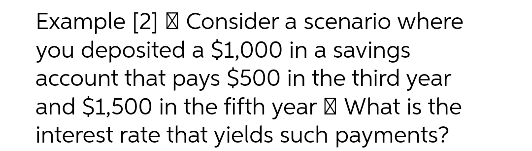 Example [2] > Consider a scenario where
you deposited a $1,000 in a savings
account that pays $500 in the third year
and $1,500 in the fifth year > What is the
interest rate that yields such payments?