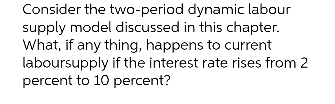 Consider the two-period dynamic labour
supply model discussed in this chapter.
What, if any thing, happens to current
laboursupply if the interest rate rises from 2
percent to 10 percent?