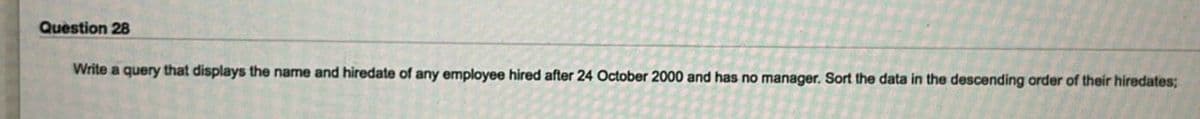 Question 28
Write a query that displays the name and hiredate of any employee hired after 24 October 2000 and has no manager. Sort the data in the descending order of their hiredates;