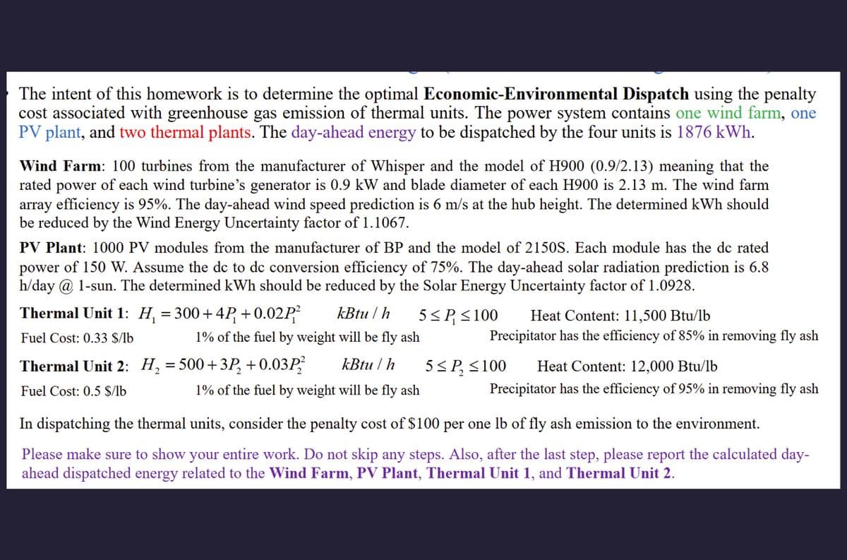 The intent of this homework is to determine the optimal Economic-Environmental Dispatch using the penalty
cost associated with greenhouse gas emission of thermal units. The power system contains one wind farm, one
PV plant, and two thermal plants. The day-ahead energy to be dispatched by the four units is 1876 kWh.
Wind Farm: 100 turbines from the manufacturer of Whisper and the model of H900 (0.9/2.13) meaning that the
rated power of each wind turbine's generator is 0.9 kW and blade diameter of each H900 is 2.13 m. The wind farm
array efficiency is 95%. The day-ahead wind speed prediction is 6 m/s at the hub height. The determined kWh should
be reduced by the Wind Energy Uncertainty factor of 1.1067.
PV Plant: 1000 PV modules from the manufacturer of BP and the model of 2150S. Each module has the dc rated
power of 150 W. Assume the dc to dc conversion efficiency of 75%. The day-ahead solar radiation prediction is 6.8
h/day @ 1-sun. The determined kWh should be reduced by the Solar Energy Uncertainty factor of 1.0928.
Thermal Unit 1: H₁ = 300+4P₁ +0.02P²
Fuel Cost: 0.33 $/lb
kBtu/h 5≤ P ≤100 Heat Content: 11,500 Btu/lb
1% of the fuel by weight will be fly ash
Thermal Unit 2: H₁ = 500 + 3P2 +0.03P kBtu/h
Fuel Cost: 0.5 $/lb
1% of the fuel by weight will be fly ash
Precipitator has the efficiency of 85% in removing fly ash
5≤P ≤100 Heat Content: 12,000 Btu/lb
Precipitator has the efficiency of 95% in removing fly ash
In dispatching the thermal units, consider the penalty cost of $100 per one lb of fly ash emission to the environment.
Please make sure to show your entire work. Do not skip any steps. Also, after the last step, please report the calculated day-
ahead dispatched energy related to the Wind Farm, PV Plant, Thermal Unit 1, and Thermal Unit 2.