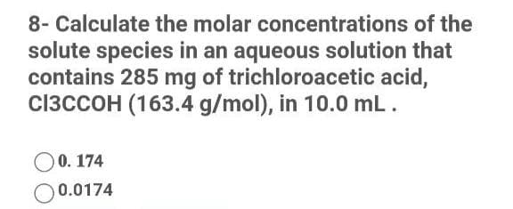 8- Calculate the molar concentrations of the
solute species in an aqueous solution that
contains 285 mg of trichloroacetic acid,
CI3CCOH (163.4 g/mol), in 10.0 mL.
O0. 174
0.0174
