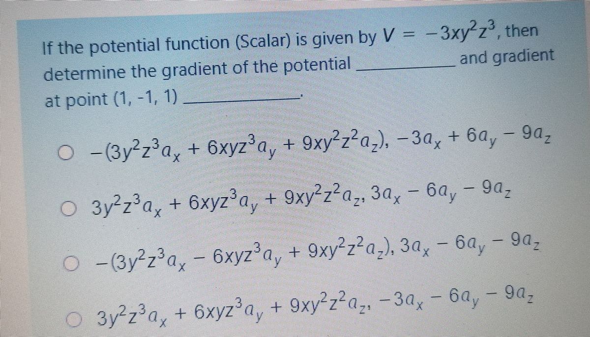 If the potential function (Scalar) is given by V = -3xy'z', then
determine the gradient of the potential
and gradient
at point (1, -1, 1)
gaz
O-Gy z'a, + 6xyz*a, + 9xy*z*a_), - 3a, + 6a, - 9a,
+ 9xy²z²a,), -3a, + 6a
/2
9az
O 3y z'a, + 6xyza, + 9xy*z*a, 3a, - 6a, - 90,
+ 9xy²z?
30x
+
9xy²z²a,), 3a,
-(3y²z'a, - 6xyza, + 9xy z²a,), 3a,e - 6a, - 9a,
902
3y²z'a, + 6xyz'a, + 9xy'z2a,, -3a, - 6a, - 9a,
9xy²z²a,, -3a,
