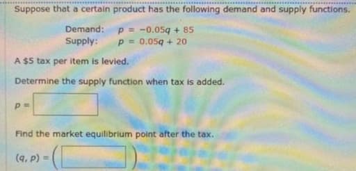 Suppose that a certain product has the following demand and supply functions.
Demand: p = -0.05g + 85
Supply:
P = 0.05q + 20
A $5 tax per item is levied.
Determine the supply function when tax is added.
Find the market equilibrium point after the tax.
(q, P) =
