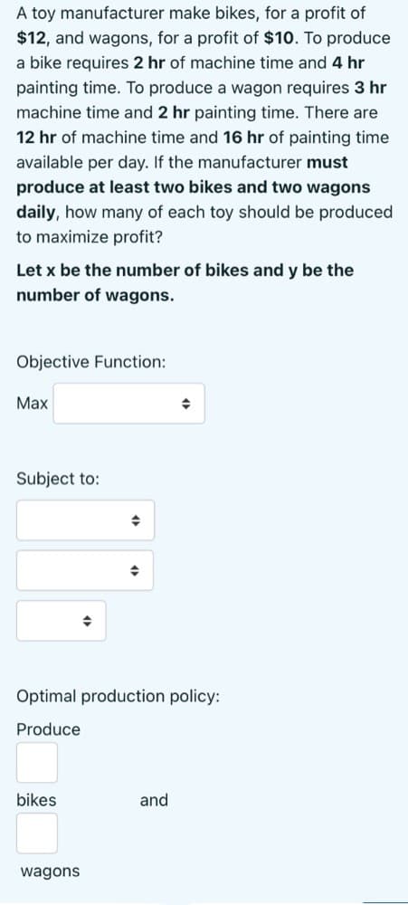 A toy manufacturer make bikes, for a profit of
$12, and wagons, for a profit of $10. To produce
a bike requires 2 hr of machine time and 4 hr
painting time. To produce a wagon requires 3 hr
machine time and 2 hr painting time. There are
12 hr of machine time and 16 hr of painting time
available per day. If the manufacturer must
produce at least two bikes and two wagons
daily, how many of each toy should be produced
to maximize profit?
Let x be the number of bikes and y be the
number of wagons.
Objective Function:
Max
Subject to:
Optimal production policy:
Produce
bikes
and
wagons
