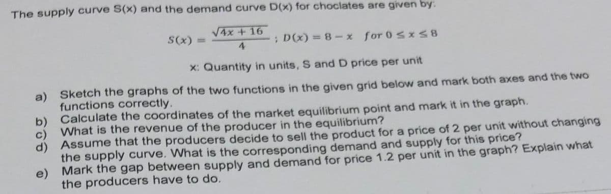 The supply curve S(x) and the demand curve D(x) for choclates are given by:
V4x + 16
S(x)
; D(x) = 8-x for 0sx S8
%3D
4
X: Quantity in units, S and D price per unit
Sketch the graphs of the two functions in the given grid below and mark both axes and the two
a)
functions correctly.
Calculate the coordinates of the market equilibrium point and mark it in the graph.
b)
What is the revenue of the producer in the equilibrium?
c)
Assume that the producers decide to sell the product for a price of 2 per unit without changing
the supply curve. What is the corresponding demand and supply for this price?
Mark the gap between supply and demand for price 1.2 per unit in the graph? Explain what
the producers have to do.
