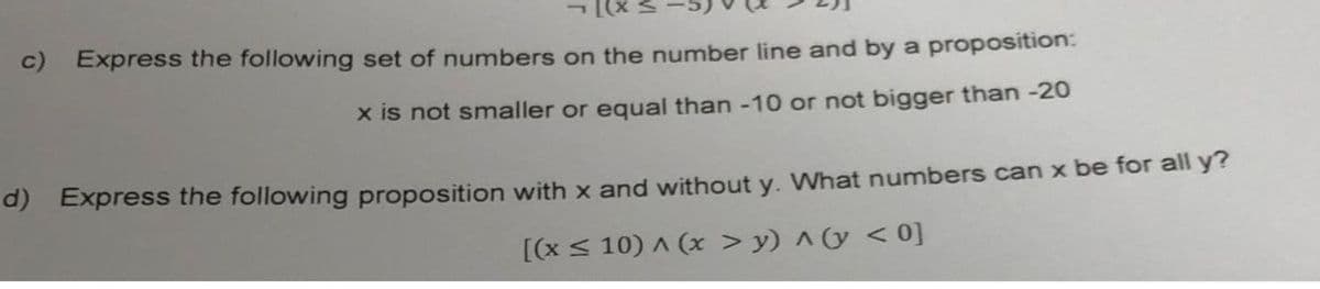 x)] -
c) Express the following set of numbers on the number line and by a proposition:
x is not smaller or equal than -10 or not bigger than -20
a) Express the following proposition with x and without y. What numbers can x be for all y?
[(x < 10) A (x > y) ^(y < 0]
