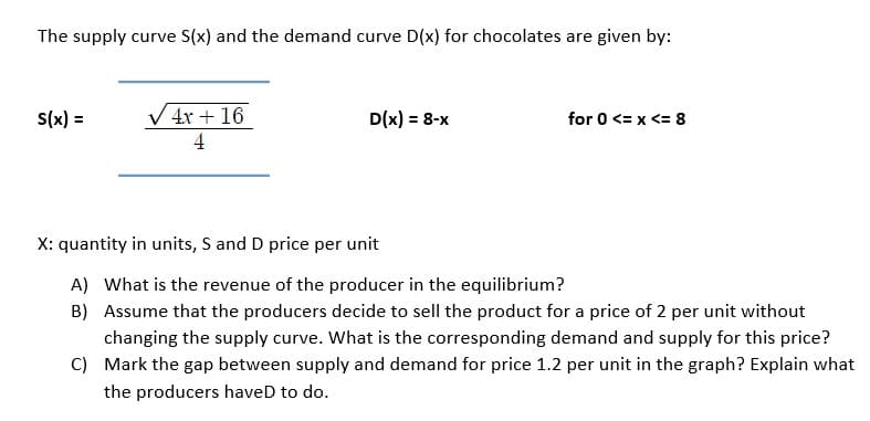 The supply curve S(x) and the demand curve D(x) for chocolates are given by:
S(x) =
V 4x + 16
D(x) = 8-x
for 0 <= x <= 8
4
X: quantity in units, S and D price per unit
A) What is the revenue of the producer in the equilibrium?
B) Assume that the producers decide to sell the product for a price of 2 per unit without
changing the supply curve. What is the corresponding demand and supply for this price?
C) Mark the gap between supply and demand for price 1.2 per unit in the graph? Explain what
the producers haveD to do.
