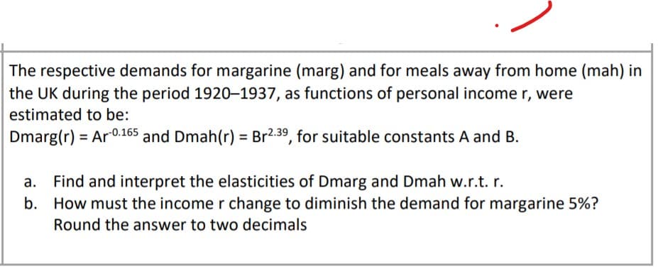 The respective demands for margarine (marg) and for meals away from home (mah) in
the UK during the period 1920–1937, as functions of personal income r, were
estimated to be:
Dmarg(r) = Ar0.165 and Dmah(r) = Br2.39, for suitable constants A and B.
Find and interpret the elasticities of Dmarg and Dmah w.r.t. r.
b. How must the income r change to diminish the demand for margarine 5%?
Round the answer to two decimals
