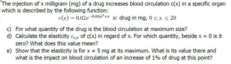 The injection of x milligram (mg) of a drug increases blood circulation c(x) in a specific organ
which is described by the following function:
c(x) = 0.02e-0.05x+* x: drug in mg, 0<x< 20
c) For what quantity of the drug is the blood circulation at maximum size?
d) Calculate the elasticity ɛcx of c(x) in regard of x. For which quantity, beside x = 0 is it
zero? What does this value mean?
e) Show that the elasticity is for x = 5 mg at its maximum. What is its value there and
what is the impact on blood circulation of an increase of 1% of drug at this point?
