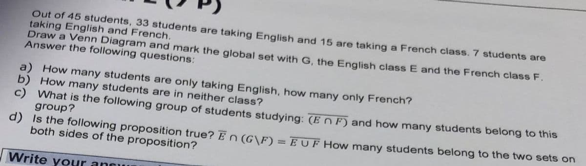 Out of 45 students, 33 students are taking English and 15 are taking a French class. 7 studentss are
taking English and French.
Draw a Venn Diagram and mark the global set with G, the English class E and the French class F.
Answer the following questions:
a) How many students are only taking English, how many only French?
b) How many students are in neither class?
What is the following group of students studying: (EN F) and how many students belong to this
group?
d) Is the following proposition true?En(G\F) = EUF How many students belong to the two sets on
both sides of the proposition?
%3D
Write your ansuI
