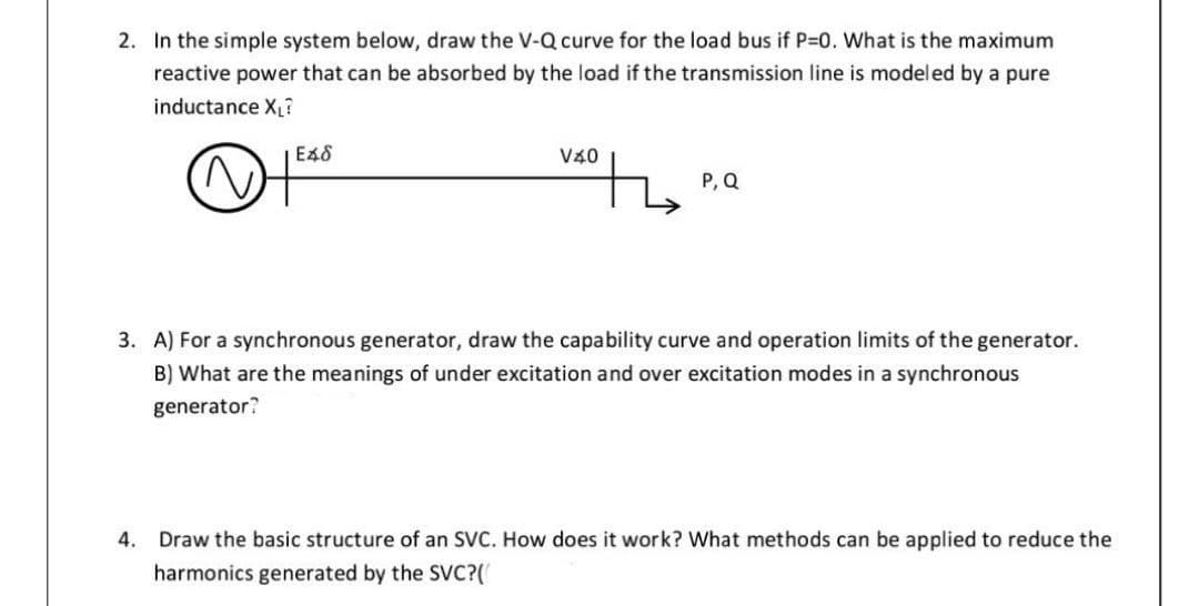 2. In the simple system below, draw the V-Q curve for the load bus if P-0. What is the maximum
reactive power that can be absorbed by the load if the transmission line is modeled by a pure
inductance X?
E48
V40
P, Q
3. A) For a synchronous generator, draw the capability curve and operation limits of the generator.
B) What are the meanings of under excitation and over excitation modes in a synchronous
generator?
4. Draw the basic structure of an SVC. How does it work? What methods can be applied to reduce the
harmonics generated by the SVC?(
