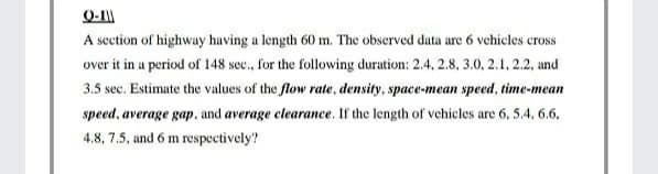 A section of highway having a length 60 m. The observed data are 6 vehicles cross
over it in a period of 148 sec., for the following duration: 2.4, 2.8, 3.0, 2.1, 2.2, and
3.5 sec. Estimate the values of the flow rate, density, space-mean speed, time-mean
speed, average gap, and average clearance. If the length of vehicles are 6, 5.4, 6.6,
4.8, 7.5, and 6 m respectively?
