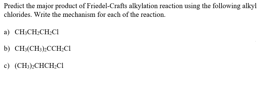 Predict the major product of Friedel-Crafts alkylation reaction using the following alkyl
chlorides. Write the mechanism for each of the reaction.
a) CH3CH2CH2C1
b) CH;(CH:)2CCH;CI
c) (CH3);CHCH2CI
