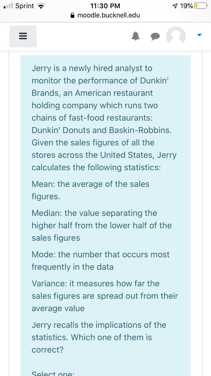 ll Sprint ?
11:30 PM
9 19%
A moodle.bucknell.edu
Jerry is a newly hired analyst to
monitor the performance of Dunkin'
Brands, an American restaurant
holding company which runs two
chains of fast-food restaurants:
Dunkin' Donuts and Baskin-Robbins.
Given the sales figures of all the
stores across the United States, Jerry
calculates the following statistics:
Mean: the average of the sales
figures.
Median: the value separating the
higher half from the lower half of the
sales figures
Mode: the number that occurs most
frequently in the data
Variance: it measures how far the
sales figures are spread out from their
average value
Jerry recalls the implications of the
statistics. Which one of them is
correct?
Select one:
II
