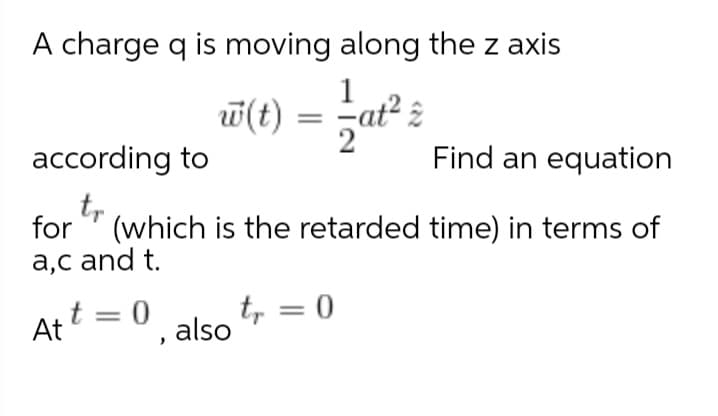 A charge q is moving along the z axis
1
w(t)
2
at²,
according to
Find an equation
tr
for
(which is the retarded time) in terms of
a,c and t.
t = 0
At
t, = 0
also
