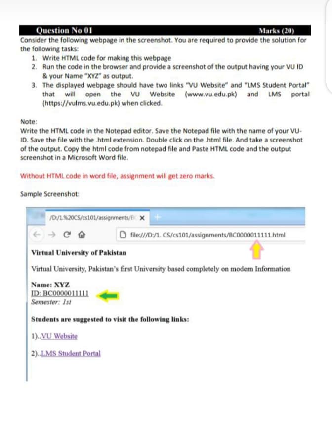 Question No 01
Consider the following webpage in the screenshot. You are required to provide the solution for
the following tasks:
1. Write HTML code for making this webpage
2. Run the code in the browser and provide a screenshot of the output having your VU ID
& your Name "XYz" as output.
3. The displayed webpage should have two links "VU Website" and "LMS Student Portal"
that will open the VU Website (www.vu.edu.pk) and LMS portal
(https://vulms.vu.edu.pk) when clicked.
Marks (20)
Note:
Write the HTML code in the Notepad editor. Save the Notepad file with the name of your VU-
ID. Save the file with the .html extension. Double click on the .html file. And take a screenshot
of the output. Copy the html code from notepad file and Paste HTML code and the output
screenshot in a Microsoft Word file.
Without HTML code in word file, assignment will get zero marks.
Sample Screenshot:
/D:/L%20CS/cs101/assignments/B X
file:///D:/1. CS/cs101/assignments/BC0000011111.html
Virtual University ofr Pakistan
Virtual University, Pakistan's first University based completely on modern Information
Name: XYZ
ID: BC0000011111
Semester: Ist
Students are suggested to visit the following links:
1). VỤ Website
2).LMS Student Portal
