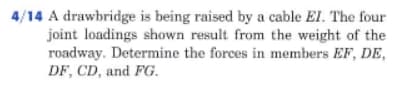 4/14 A drawbridge is being raised by a cable El. The four
joint loadings shown result from the weight of the
roadway. Determine the forces in members EF, DE,
DF, CD, and FG.
