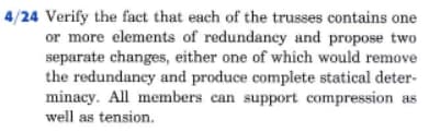 4/24 Verify the fact that each of the trusses contains one
or more elements of redundancy and propose two
separate changes, either one of which would remove
the redundancy and produce complete statical deter-
minacy. All members can support compression as
well as tension.
