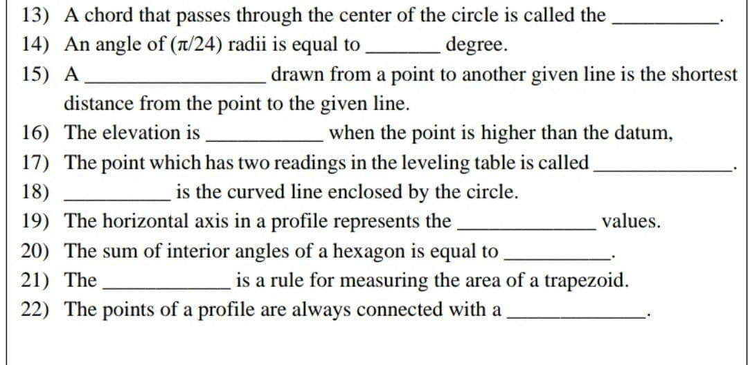 13) A chord that passes through the center of the circle is called the
14) An angle of (π/24) radii is equal to
degree.
15) A
drawn from a point to another given line is the shortest
distance from the point to the given line.
16) The elevation is
when the point is higher than the datum,
17) The point which has two readings in the leveling table is called
18)
is the curved line enclosed by the circle.
19) The horizontal axis in a profile represents the
20) The sum of interior angles of a hexagon is equal to
21) The
values.
is a rule for measuring the area of a trapezoid.
22) The points of a profile are always connected with a