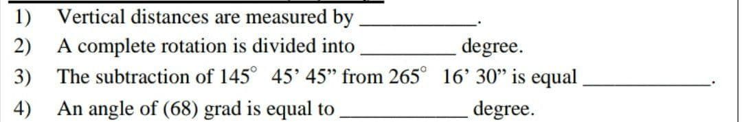 1) Vertical distances are measured by
A complete rotation is divided into
2)
degree.
3)
The subtraction of 145° 45' 45" from 265° 16' 30" is equal
4) An angle of (68) grad is equal to
degree.