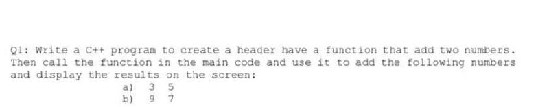 Q1: Write a C++ program to create a header have a function that add two numbers.
Then call the function in the main code and use it to add the following numbers
and display the results on the screen:
a) 3 5
b)
9 7
