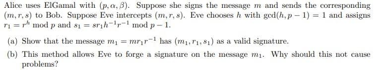 Alice uses EIGamal with (p, a, B). Suppose she signs the message m and sends the corresponding
(m, r, s) to Bob. Suppose Eve intercepts (m, r, s). Eve chooses h with ged(h, p – 1) = 1 and assigns
ri = rh mod p and s1 = srih-1r-1 mod p– 1.
(a) Show that the message m = mrir- has (m1,r1, $1) as a valid signature.
(b) This method allows Eve to forge a signature on the message m1. Why should this not cause
problems?
