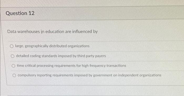 Question 12
Data warehouses in education are influenced by
O large, geographically distributed organizations
O detailed coding standards imposed by third party payers
time critical processing requirements for high frequency transactions
O compulsory reporting requirements imposed by government on independent organizations
