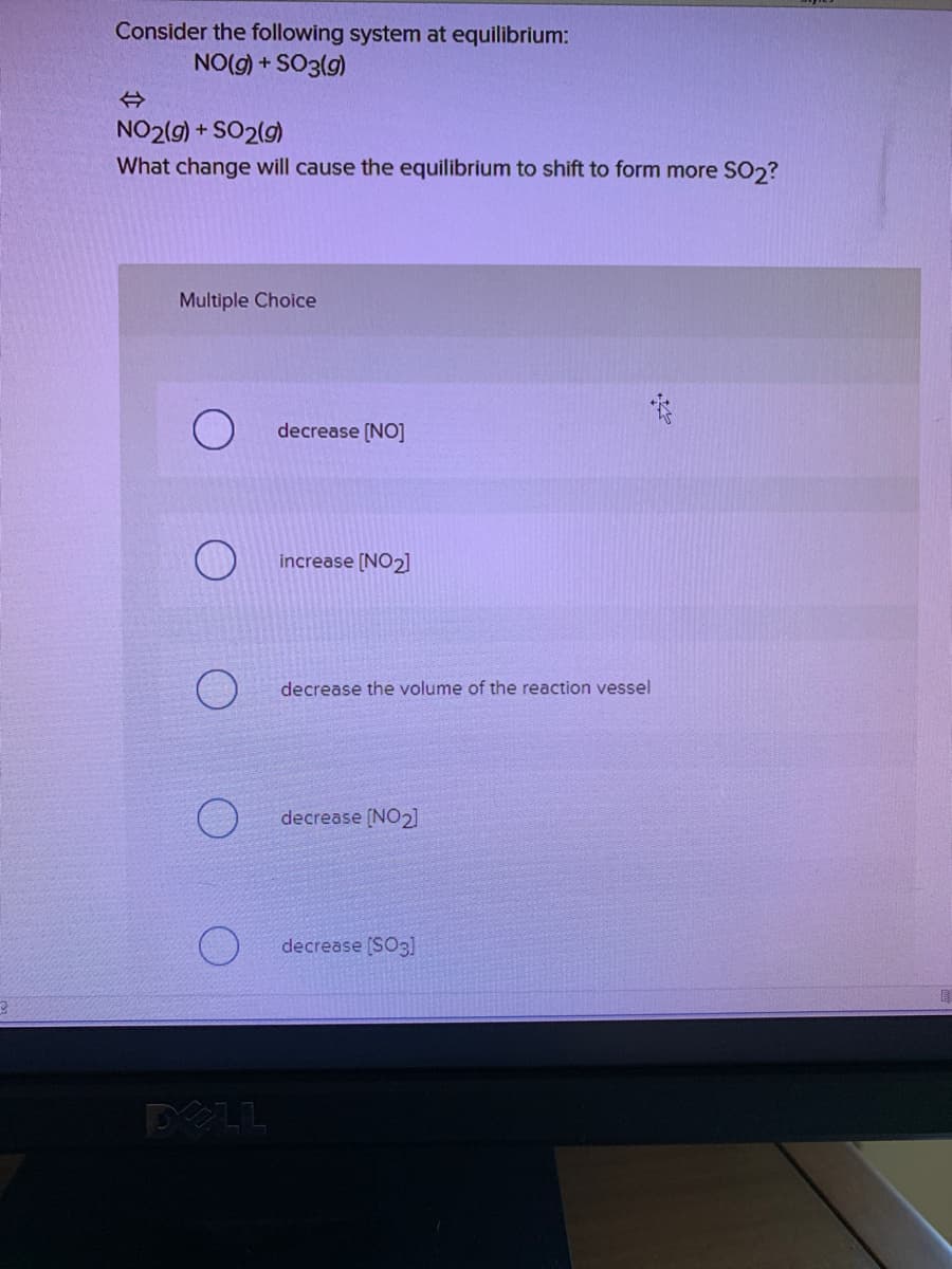 Consider the following system at equilibrium:
NO(g) + SO3(g)
NO2(9) + SO2(g)
What change will cause the equilibrium to shift to form more SO2?
Multiple Choice
decrease (NO]
increase [NO2]
decrease the volume of the reaction vessel
decrease (NO2]
decrease [SO3]
POLL
